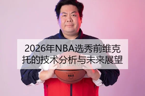 2026年NBA选秀前维克托的技术分析与未来展望
