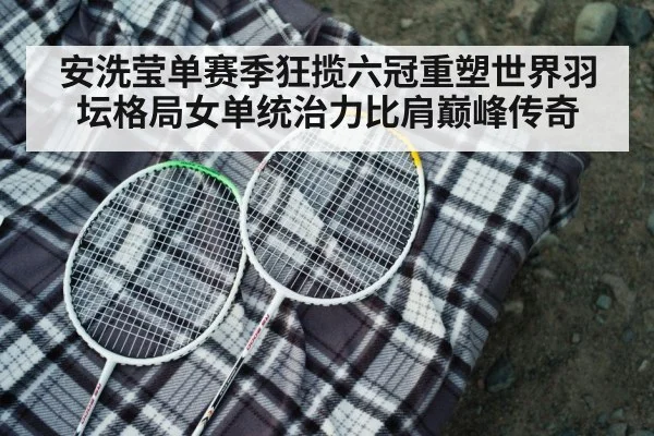 安洗莹单赛季狂揽六冠重塑世界羽坛格局女单统治力比肩巅峰传奇